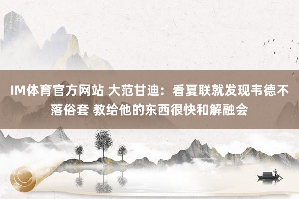 IM体育官方网站 大范甘迪：看夏联就发现韦德不落俗套 教给他的东西很快和解融会