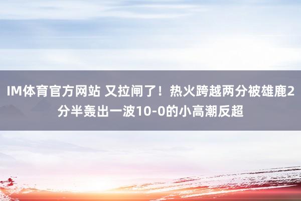 IM体育官方网站 又拉闸了！热火跨越两分被雄鹿2分半轰出一波10-0的小高潮反超