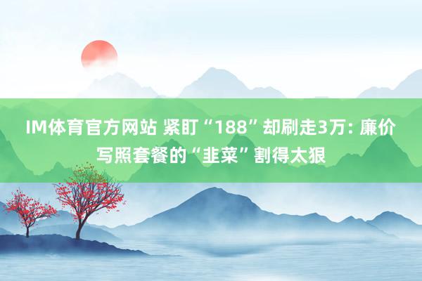 IM体育官方网站 紧盯“188”却刷走3万: 廉价写照套餐的“韭菜”割得太狠