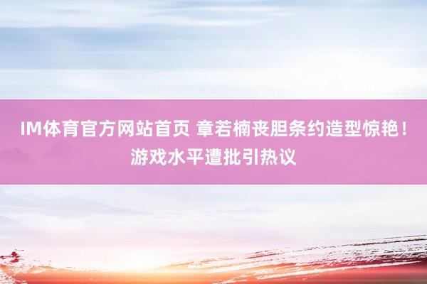 IM体育官方网站首页 章若楠丧胆条约造型惊艳！游戏水平遭批引热议