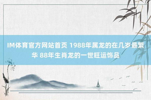 IM体育官方网站首页 1988年属龙的在几岁最繁华 88年生肖龙的一世旺运饰品