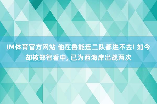 IM体育官方网站 他在鲁能连二队都进不去! 如今却被郑智看中， 已为西海岸出战两次