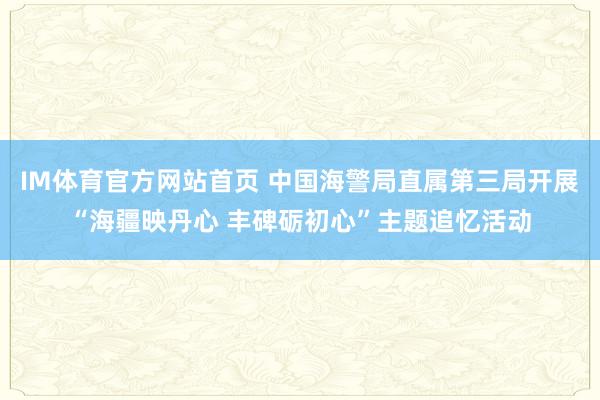 IM体育官方网站首页 中国海警局直属第三局开展“海疆映丹心 丰碑砺初心”主题追忆活动