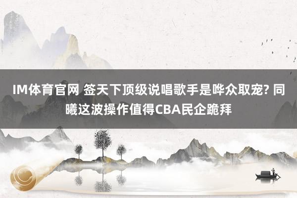 IM体育官网 签天下顶级说唱歌手是哗众取宠? 同曦这波操作值得CBA民企跪拜
