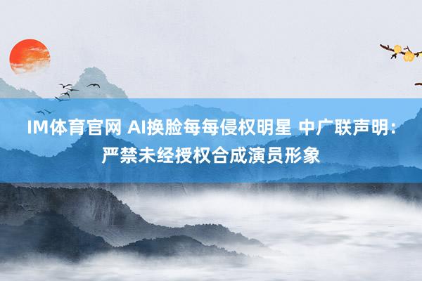 IM体育官网 AI换脸每每侵权明星 中广联声明：严禁未经授权合成演员形象