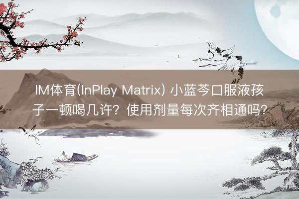 IM体育(InPlay Matrix) 小蓝芩口服液孩子一顿喝几许?使用剂量每次齐相通吗?