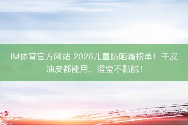 IM体育官方网站 2026儿童防晒霜榜单！干皮油皮都能用，澄莹不黏腻！