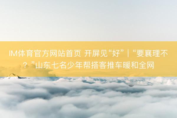 IM体育官方网站首页 开屏见“好”｜“要襄理不？”山东七名少年帮搭客推车暖和全网