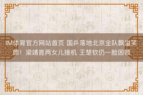 IM体育官方网站首页 国乒落地北京全队飘溢笑颜！梁靖崑两女儿接机 王楚钦仍一脸困顿