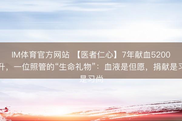 IM体育官方网站 【医者仁心】7年献血5200毫升，一位照管的“生命礼物”：血液是但愿，捐献是习尚
