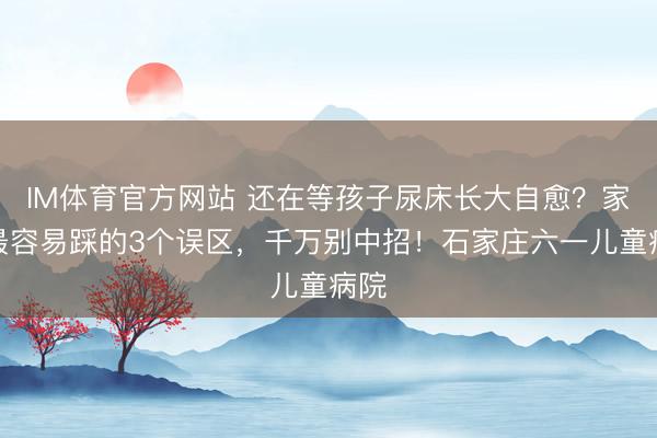 IM体育官方网站 还在等孩子尿床长大自愈？家长最容易踩的3个误区，千万别中招！石家庄六一儿童病院