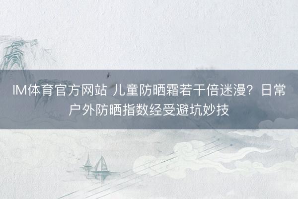 IM体育官方网站 儿童防晒霜若干倍迷漫？日常户外防晒指数经受避坑妙技