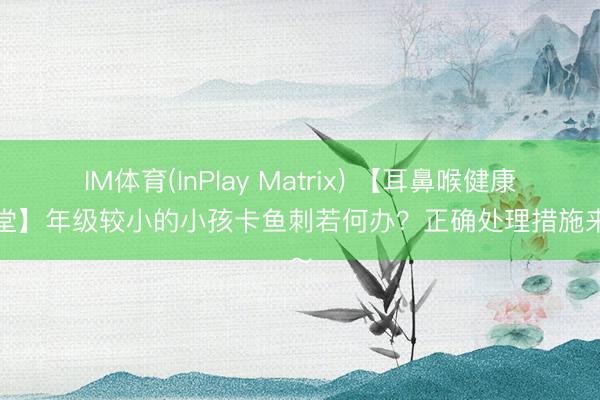 IM体育(InPlay Matrix) 【耳鼻喉健康小课堂】年级较小的小孩卡鱼刺若何办？正确处理措施来咯～
