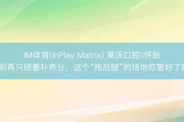 IM体育(InPlay Matrix) 莱沃口腔‖怀胎后别再只顾着补养分，这个“拖后腿”的场地你管好了吗？