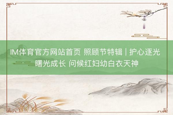 IM体育官方网站首页 照顾节特辑 | 护心逐光 曙光成长 问候红妇幼白衣天神