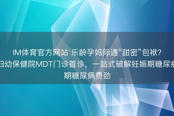 IM体育官方网站 乐龄孕妈际遇“甜密”包袱？锡盟妇幼保健院MDT门诊首诊，一站式破解妊娠期糖尿病费劲