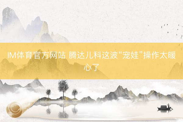 IM体育官方网站 腾达儿科这波“宠娃”操作太暖心了