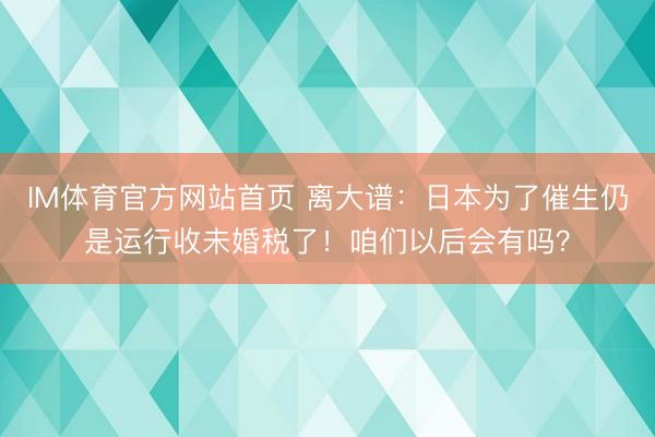IM体育官方网站首页 离大谱：日本为了催生仍是运行收未婚税了！咱们以后会有吗？