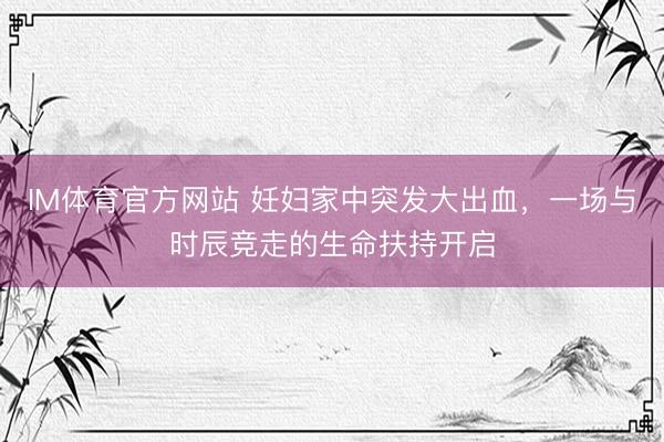 IM体育官方网站 妊妇家中突发大出血，一场与时辰竞走的生命扶持开启