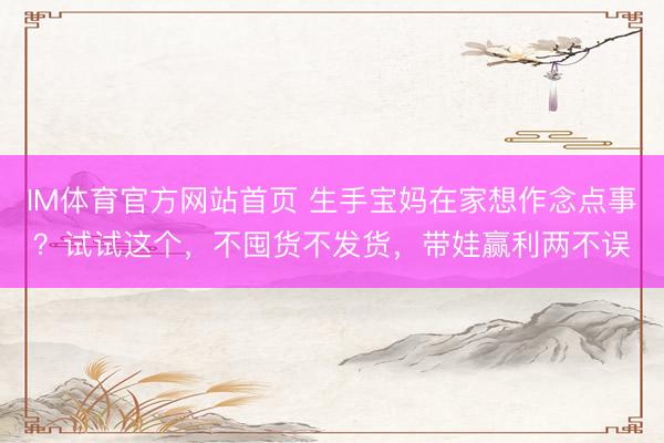 IM体育官方网站首页 生手宝妈在家想作念点事？试试这个，不囤货不发货，带娃赢利两不误