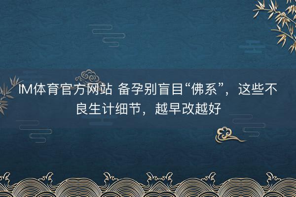 IM体育官方网站 备孕别盲目“佛系”，这些不良生计细节，越早改越好