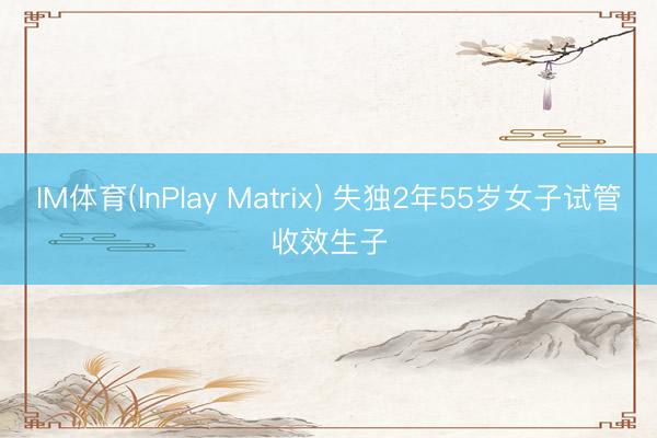 IM体育(InPlay Matrix) 失独2年55岁女子试管收效生子