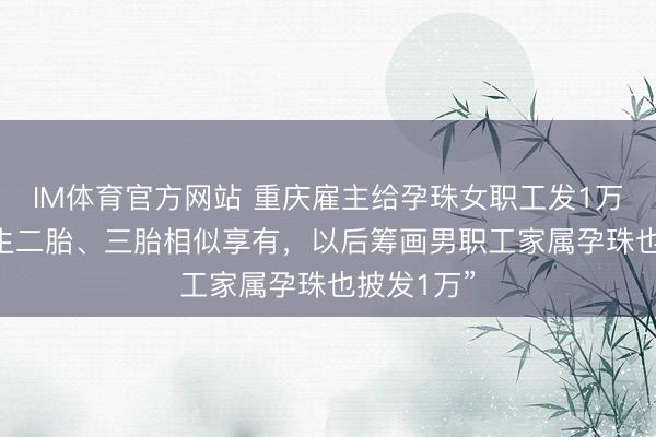 IM体育官方网站 重庆雇主给孕珠女职工发1万元现款 “生二胎、三胎相似享有，以后筹画男职工家属孕珠也披发1万”