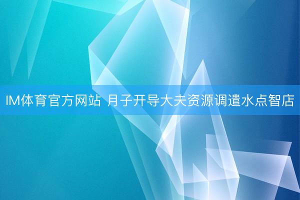 IM体育官方网站 月子开导大夫资源调遣水点智店