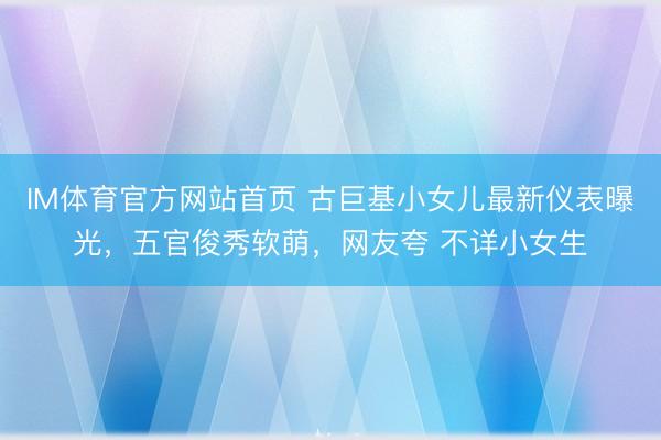 IM体育官方网站首页 古巨基小女儿最新仪表曝光，五官俊秀软萌，网友夸 不详小女生
