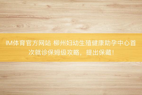 IM体育官方网站 柳州妇幼生殖健康助孕中心首次就诊保姆级攻略，提出保藏！