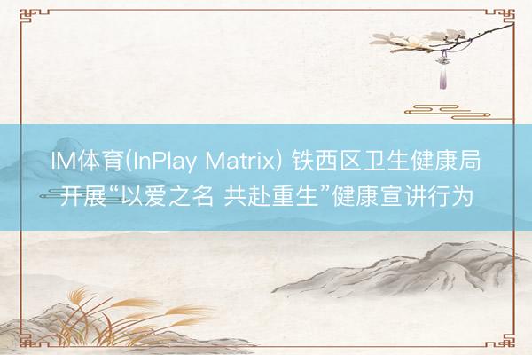 IM体育(InPlay Matrix) 铁西区卫生健康局开展“以爱之名 共赴重生”健康宣讲行为