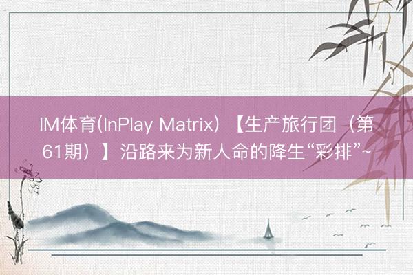 IM体育(InPlay Matrix) 【生产旅行团（第61期）】沿路来为新人命的降生“彩排”~