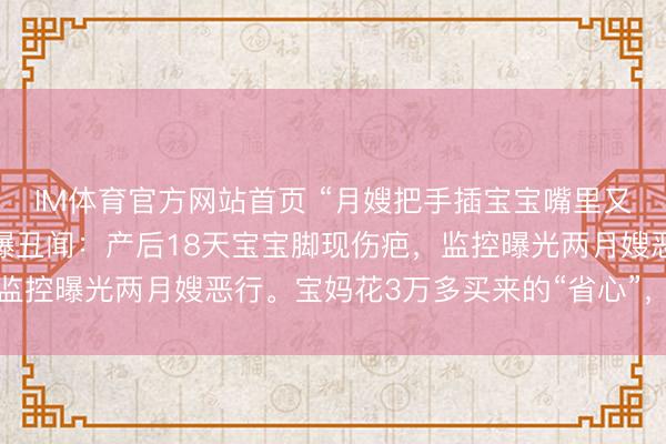 IM体育官方网站首页 “月嫂把手插宝宝嘴里又抠鼻子！”月子中心被曝丑闻：产后18天宝宝脚现伤疤，监控曝光两月嫂恶行。宝妈花3万多买来的“省心”，竟是恶梦