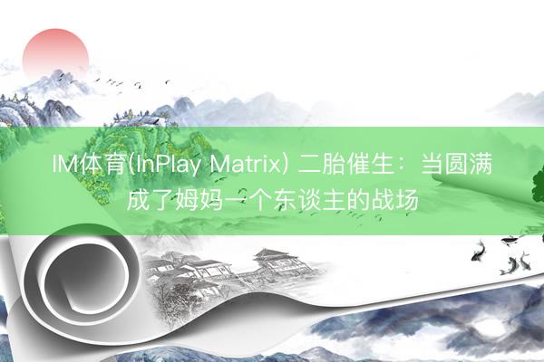 IM体育(InPlay Matrix) 二胎催生：当圆满成了姆妈一个东谈主的战场