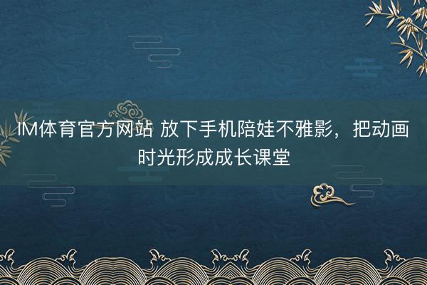 IM体育官方网站 放下手机陪娃不雅影，把动画时光形成成长课堂