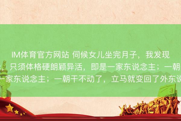 IM体育官方网站 伺候女儿坐完月子，我发现一个潜轨则：好多岳母，只须体格硬朗颖异活，即是一家东说念主；一朝干不动了，立马就变回了外东说念主