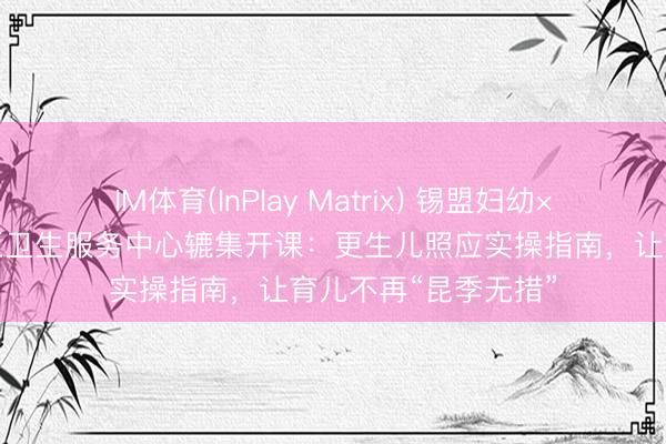 IM体育(InPlay Matrix) 锡盟妇幼×希日塔拉职业处社区卫生服务中心辘集开课：更生儿照应实操指南，让育儿不再“昆季无措”