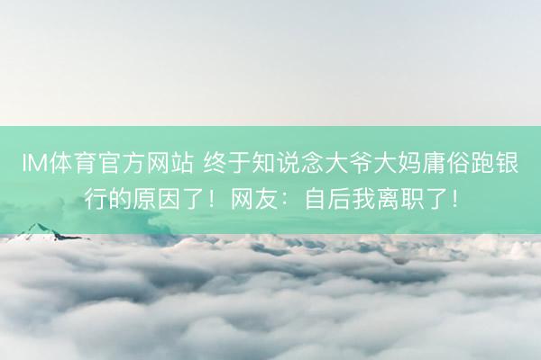 IM体育官方网站 终于知说念大爷大妈庸俗跑银行的原因了!网友:自后我离职了!