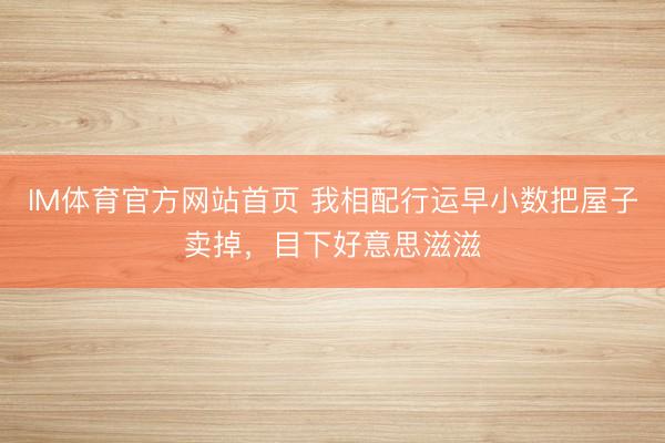 IM体育官方网站首页 我相配行运早小数把屋子卖掉，目下好意思滋滋