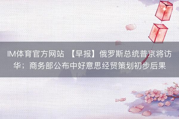 IM体育官方网站 【早报】俄罗斯总统普京将访华；商务部公布中好意思经贸策划初步后果