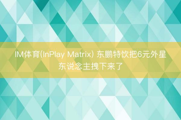 IM体育(InPlay Matrix) 东鹏特饮把6元外星东说念主拽下来了
