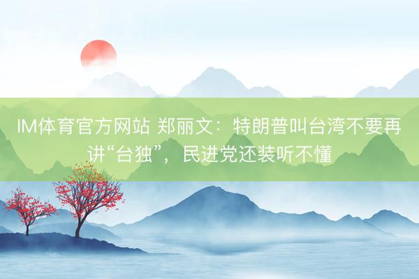 IM体育官方网站 郑丽文：特朗普叫台湾不要再讲“台独”，民进党还装听不懂