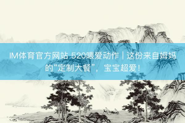IM体育官方网站 520喂爱动作 | 这份来自姆妈的“定制大餐”，宝宝超爱！