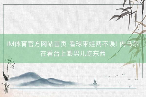 IM体育官方网站首页 看球带娃两不误! 内马尔在看台上喂男儿吃东西