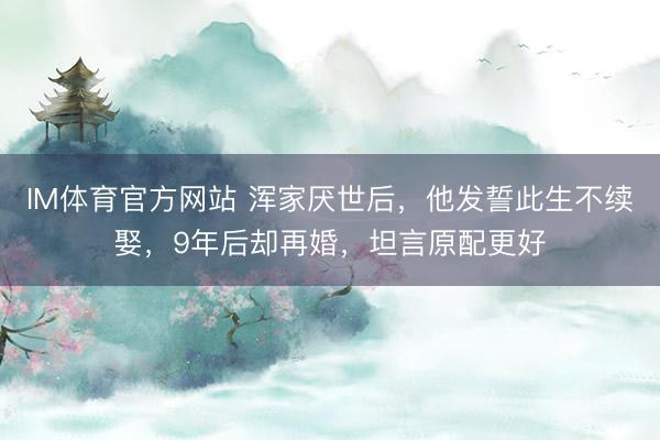 IM体育官方网站 浑家厌世后，他发誓此生不续娶，9年后却再婚，坦言原配更好