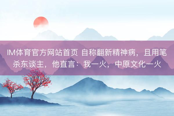 IM体育官方网站首页 自称翻新精神病,且用笔杀东谈主,他直言:我一火,中原文化一火