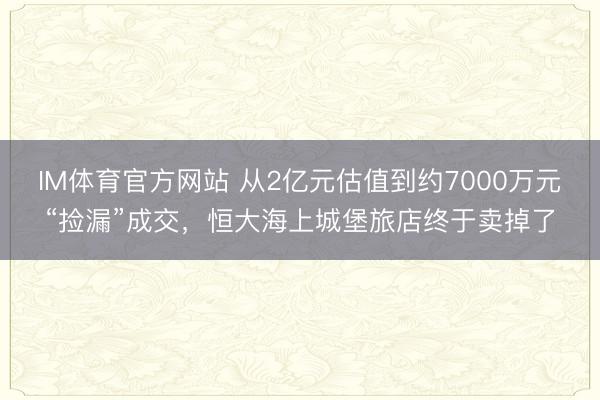 IM体育官方网站 从2亿元估值到约7000万元“捡漏”成交，恒大海上城堡旅店终于卖掉了