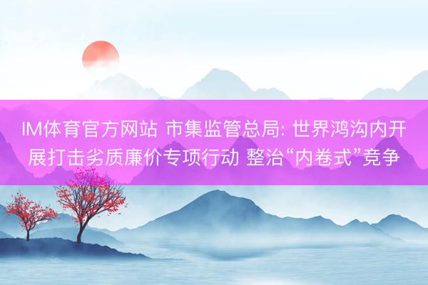 IM体育官方网站 市集监管总局: 世界鸿沟内开展打击劣质廉价专项行动 整治“内卷式”竞争