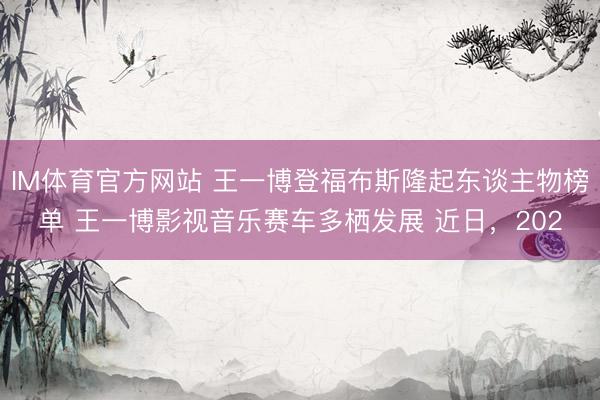 IM体育官方网站 王一博登福布斯隆起东谈主物榜单 王一博影视音乐赛车多栖发展 近日，202