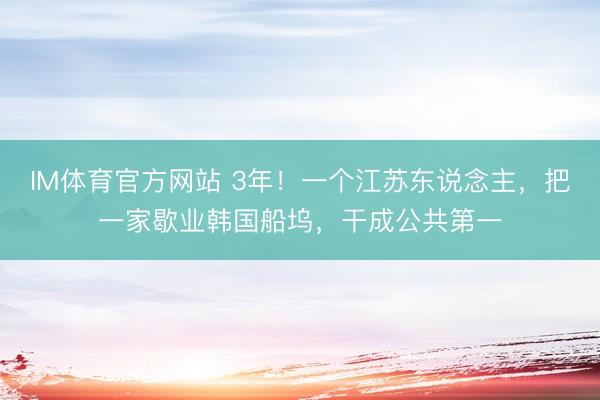 IM体育官方网站 3年！一个江苏东说念主，把一家歇业韩国船坞，干成公共第一